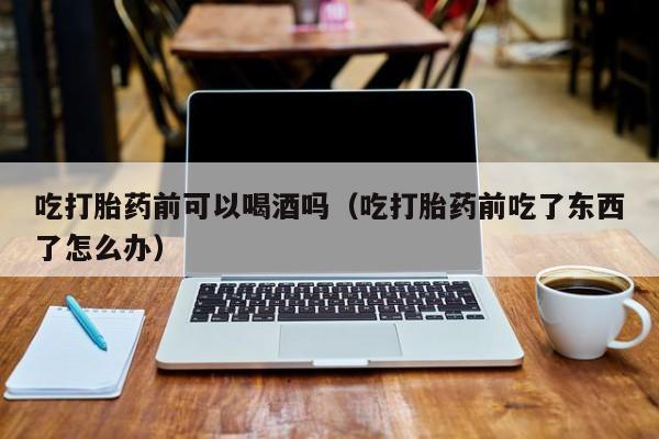 打胎药怎么购买方便的药吃打胎药前可以喝酒吗（吃打胎药前吃了东西了怎么办）